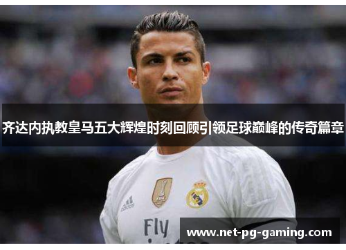 齐达内执教皇马五大辉煌时刻回顾引领足球巅峰的传奇篇章