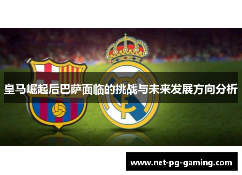 皇马崛起后巴萨面临的挑战与未来发展方向分析 皇马崛起后巴萨面临的挑战与未来发展方向分析
