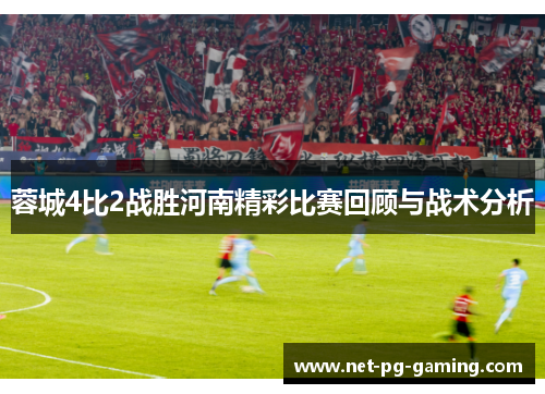 蓉城4比2战胜河南精彩比赛回顾与战术分析 蓉城4比2战胜河南精彩比赛回顾与战术分析