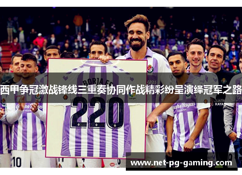 西甲争冠激战锋线三重奏协同作战精彩纷呈演绎冠军之路