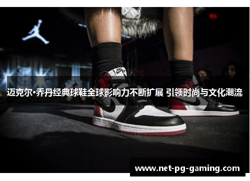 迈克尔·乔丹经典球鞋全球影响力不断扩展 引领时尚与文化潮流