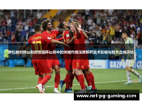 萨拉赫对阵比利时世俱杯比赛中的关键作用深度解析战术影响与胜负走向评估 萨拉赫对阵比利时世俱杯比赛中的关键作用深度解析战术影响与胜负走向评估