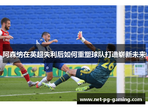 阿森纳在英超失利后如何重塑球队打造崭新未来 阿森纳在英超失利后如何重塑球队打造崭新未来